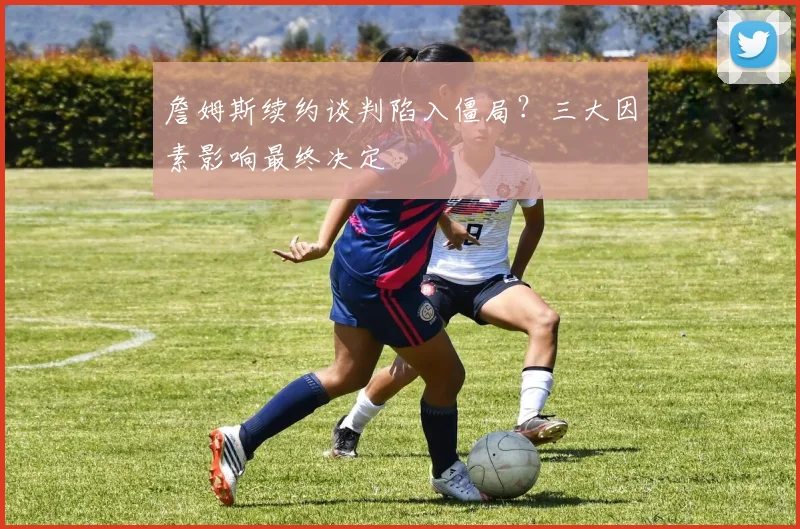 詹姆斯续约谈判陷入僵局？三大因素影响最终决定