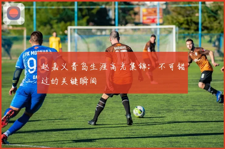 赵嘉义青岛生涯高光集锦：不可错过的关键瞬间