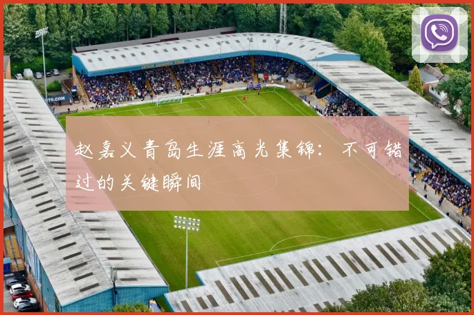 赵嘉义青岛生涯高光集锦：不可错过的关键瞬间