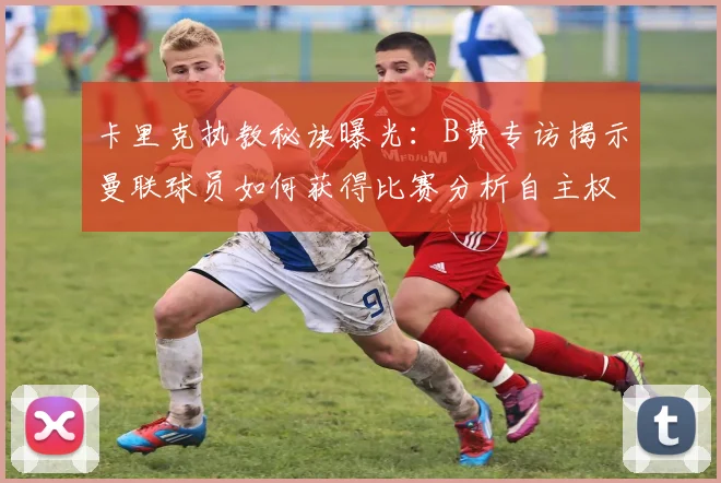 卡里克执教秘诀曝光：B费专访揭示曼联球员如何获得比赛分析自主权