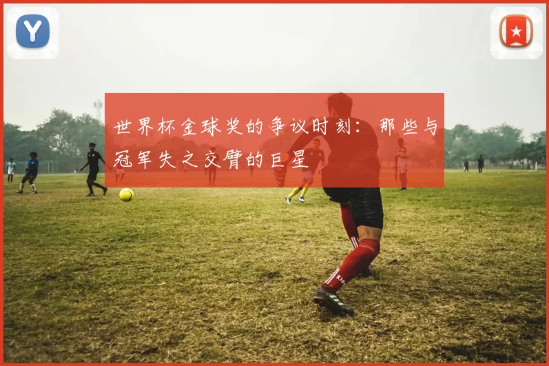 世界杯金球奖的争议时刻：那些与冠军失之交臂的巨星
