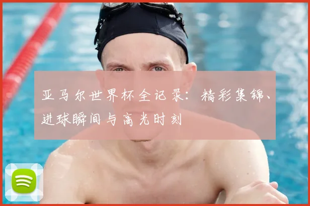 亚马尔世界杯全记录：精彩集锦、进球瞬间与高光时刻