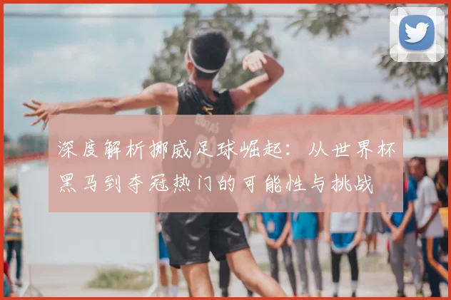 深度解析挪威足球崛起：从世界杯黑马到夺冠热门的可能性与挑战