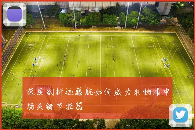 深度剖析远藤航如何成为利物浦中场关键节拍器