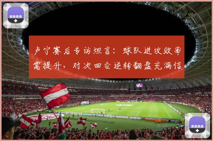 卢宁赛后专访坦言：球队进攻效率需提升，对次回合逆转翻盘充满信心