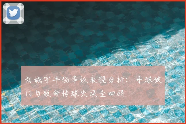 刘诚宇半场争议表现分析：手球破门与致命传球失误全回顾
