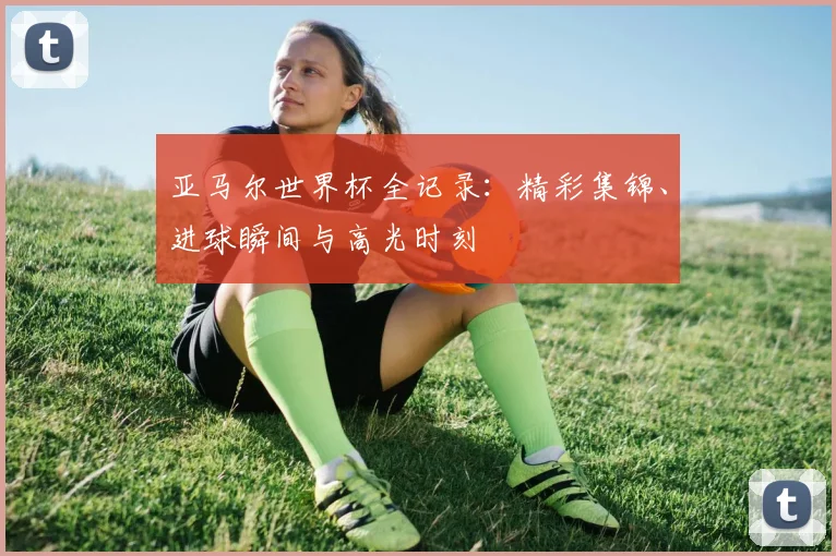 亚马尔世界杯全记录：精彩集锦、进球瞬间与高光时刻
