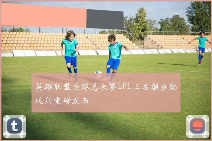 英雄联盟全球总决赛LPL三名额分配规则重磅发布