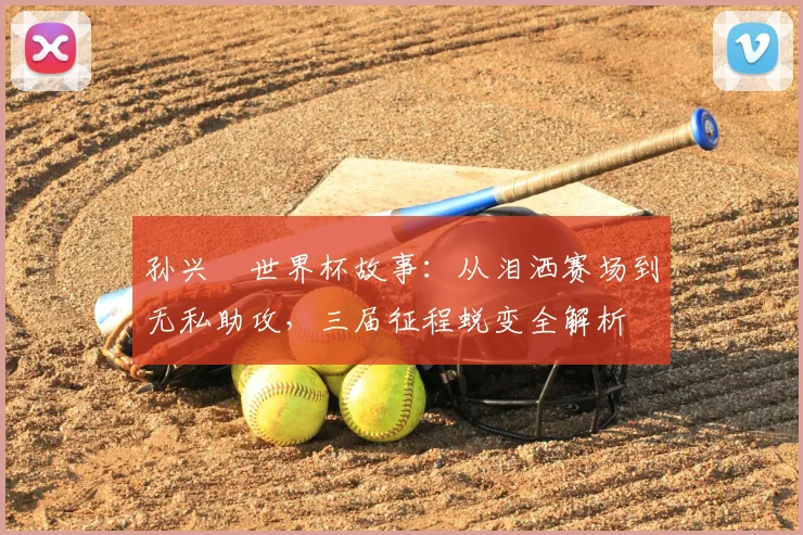 孙兴慜世界杯故事：从泪洒赛场到无私助攻，三届征程蜕变全解析