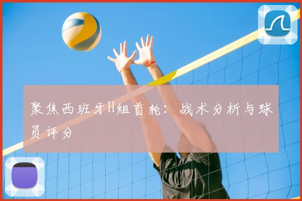 聚焦西班牙H组首轮：战术分析与球员评分