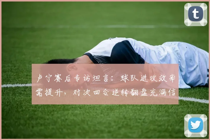 卢宁赛后专访坦言：球队进攻效率需提升，对次回合逆转翻盘充满信心