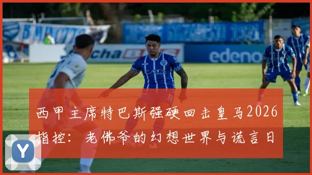 西甲主席特巴斯强硬回击皇马2026指控：老佛爷的幻想世界与谎言日常