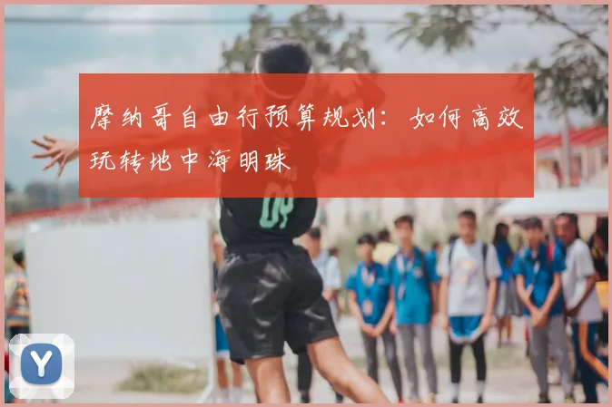 摩纳哥自由行预算规划：如何高效玩转地中海明珠
