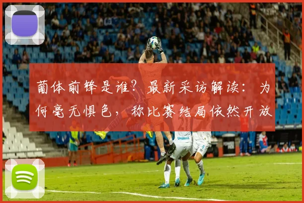葡体前锋是谁？最新采访解读：为何毫无惧色，称比赛结局依然开放【赛事前瞻】