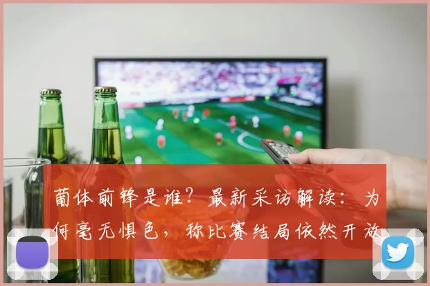 葡体前锋是谁？最新采访解读：为何毫无惧色，称比赛结局依然开放【赛事前瞻】