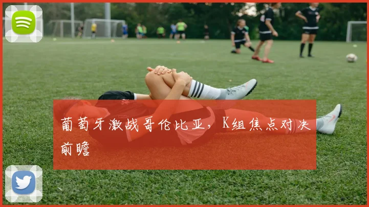 葡萄牙激战哥伦比亚，K组焦点对决前瞻