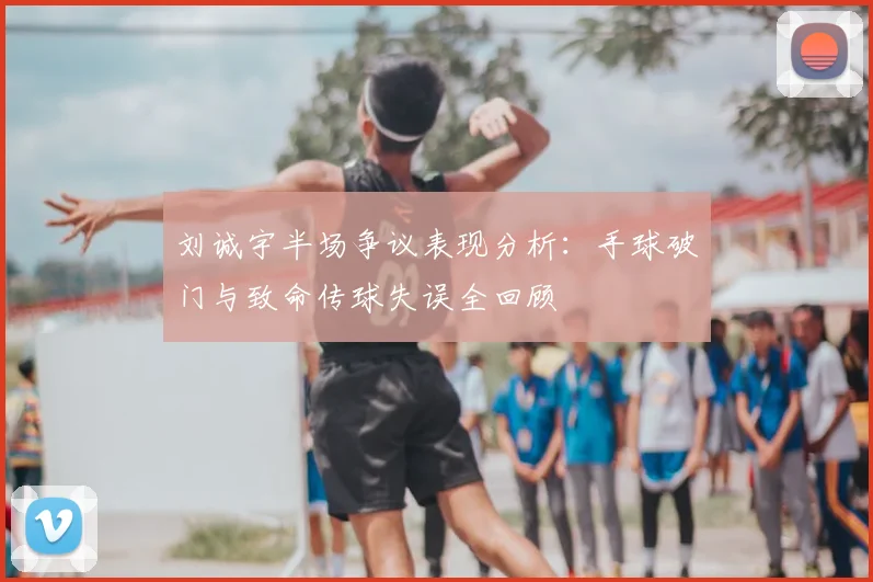 刘诚宇半场争议表现分析：手球破门与致命传球失误全回顾
