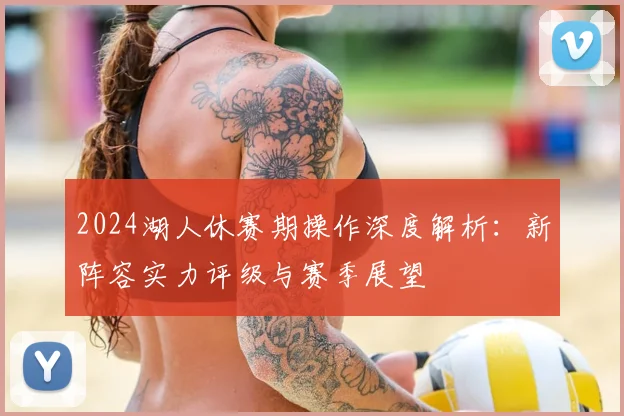2024湖人休赛期操作深度解析：新阵容实力评级与赛季展望