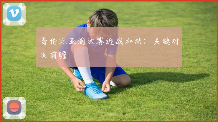 哥伦比亚淘汰赛迎战加纳：关键对决前瞻
