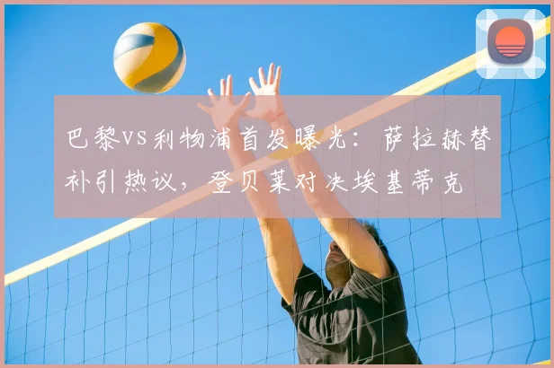 巴黎vs利物浦首发曝光：萨拉赫替补引热议，登贝莱对决埃基蒂克