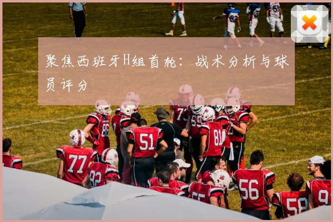 聚焦西班牙H组首轮：战术分析与球员评分